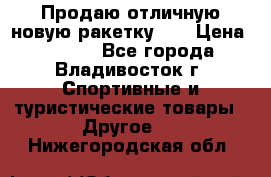 Продаю отличную новую ракетку :) › Цена ­ 3 500 - Все города, Владивосток г. Спортивные и туристические товары » Другое   . Нижегородская обл.